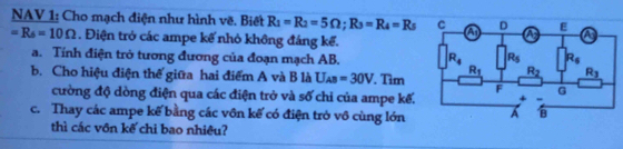 NAV 1: Cho mạch điện như hình về. Biết R_1=R_2=5Omega ;R_3=R_4=R_5
=R_6=10Omega. Điện trở các ampe kế nhỏ không đáng kể.
a. Tính điện trở tương đương của đoạn mạch AB. 
b. Cho hiệu điện thể giữa hai điểm A và B là U_AB=30V Tìm
cường độ dòng điện qua các điện trở và số chi của ampe kế.
c. Thay các ampe kế bằng các vôn kế có điện trò vô cùng lớn
thì các vôn kế chi bao nhiêu?