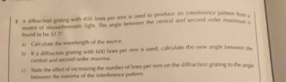 A diffraction grating with 400 lines per mm is used to produce an interference pattem from a 
source of monochromatic light. The angle between the central and second order maximum is 
found to be 31.5°. 
a) Calculate the wavelength of the source. 
b) If a diffraction grating with 600 lines per mm is used, calculate the new angle between the 
central and second order maxima. 
c) State the effect of increasing the number of lines per mm on the diffraction grating to the angle 
between the maxima of the interference pattern.