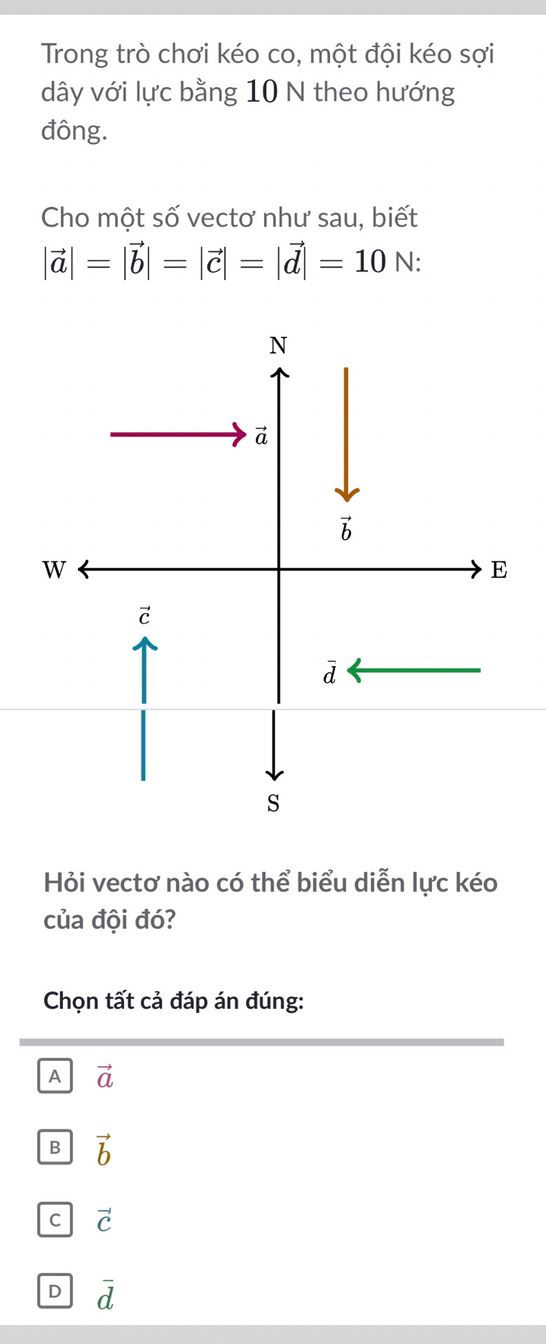 Trong trò chơi kéo co, một đội kéo sợi
dây với lực bằng 10 N theo hướng
đông.
Cho một số vectơ như sau, biết
|vector a|=|vector b|=|vector c|=|vector d|=10N:
Hỏi vectơ nào có thể biểu diễn lực kéo
của đội đó?
Chọn tất cả đáp án đúng:
A vector a
B vector b
C vector C
D overline d