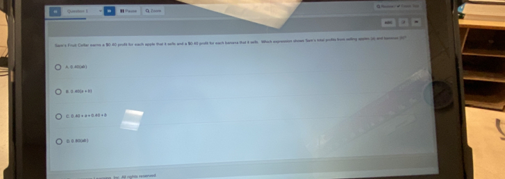 Questos I H Pause QZoam
Sam's Fruit Collar earns a $0.40 profit for each apple that it sells and a $0-40 proft for each banana that 8 sells. Which expression shows San's total profits from seling syptes (x) and teme
A. 0. 40 (ab )
B 0 4 x+8|
C 0.40+a+0.40+b
D. 0 .80 (60 )
Isc. All rights reserved