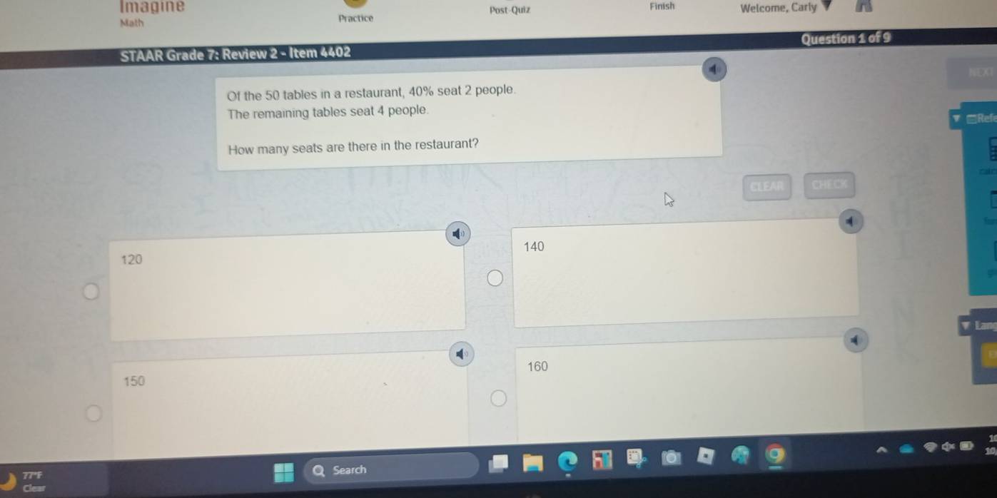 Imagine Finish Welcome, Carly
Math Practice Post-Quiz
Question 1 of 9
STAAR Grade 7: Review 2 - Item 4402
NEXT
Of the 50 tables in a restaurant, 40% seat 2 people.
The remaining tables seat 4 people. Refe
How many seats are there in the restaurant?
CLEAR CHECK
A
140
120
Lar
160
150
Search