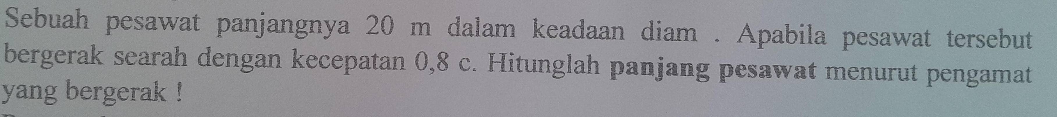 Sebuah pesawat panjangnya 20 m dalam keadaan diam . Apabila pesawat tersebut 
bergerak searah dengan kecepatan 0,8 c. Hitunglah panjang pesawat menurut pengamat 
yang bergerak !