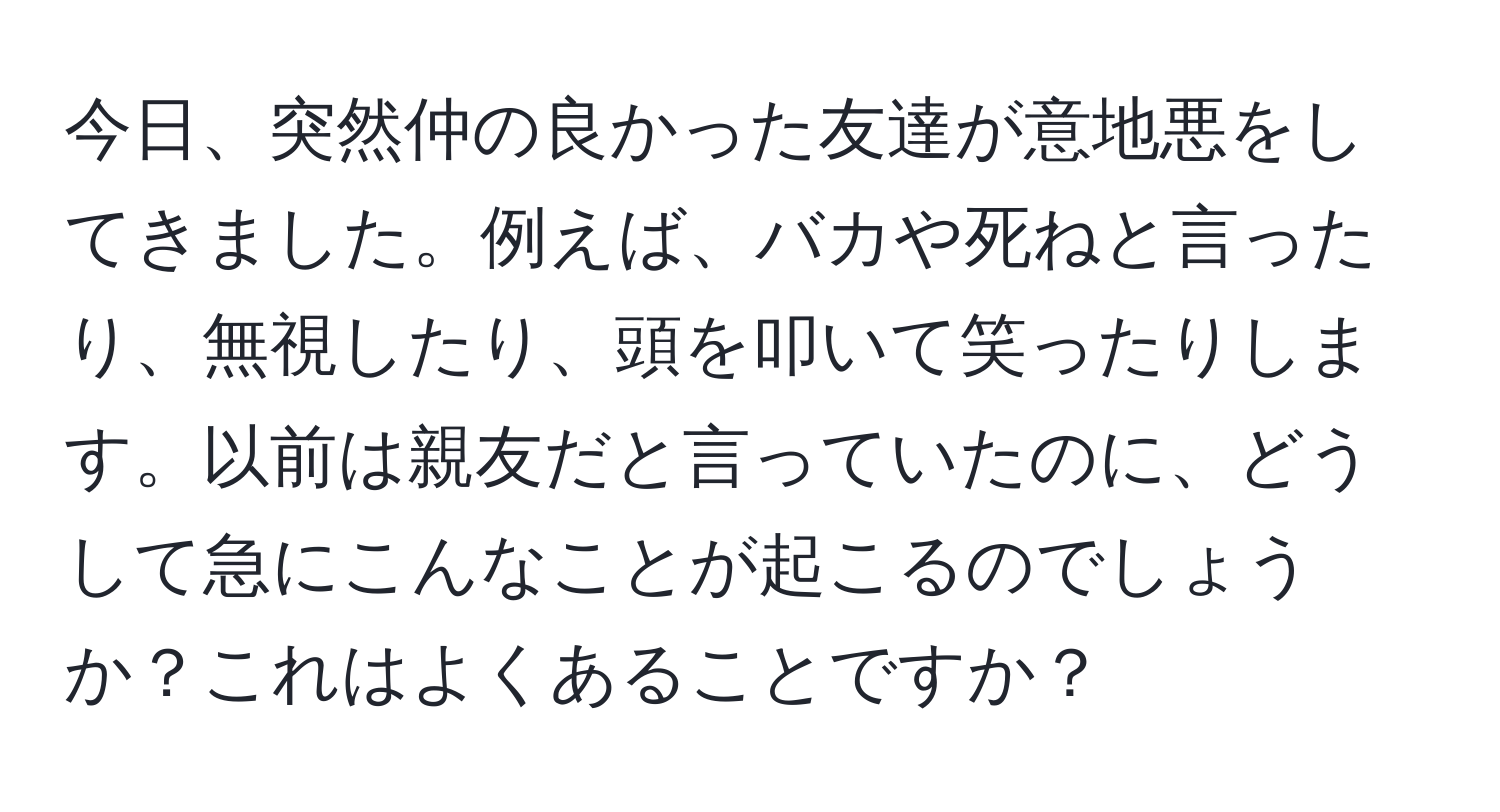 今日、突然仲の良かった友達が意地悪をしてきました。例えば、バカや死ねと言ったり、無視したり、頭を叩いて笑ったりします。以前は親友だと言っていたのに、どうして急にこんなことが起こるのでしょうか？これはよくあることですか？