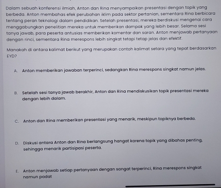 Dalam sebuah konferensi ilmiah, Anton dan Rina menyampaikan presentasi dengan topik yang
berbeda. Anton membahas efek perubahan iklim pada sektor pertanian, sementara Rina berbicara
tentang peran teknologi dalam pendidikan. Setelah presentasi, mereka berdiskusi mengenai cara
menggabungkan penelitian mereka untuk memberikan dampak yang lebih besar. Selama sesi
tanya jawab, para peserta antusias memberikan komentar dan saran. Anton menjawab pertanyaan
dengan rinci, sementara Rina merespons lebih singkat tetapi tetap jelas dan efektif.
Manakah di antara kalimat berikut yang merupakan contoh kalimat setara yang tepat berdasarkan
EYD?
A. Anton memberikan jawaban terperinci, sedangkan Rina merespons singkat namun jelas.
8. Setelah sesi tanya jawab berakhir, Anton dan Rina mendiskusikan topik presentasi mereka
dengan lebih dalam.
C. Anton dan Rina memberikan presentasi yang menarik, meskipun topiknya berbeda.
D. Diskusi antara Anton dan Rina berlangsung hangat karena topik yang dibahas penting,
sehingga menarik partisipasi peserta.
E. Anton menjawab setiap pertanyaan dengan sangat terperinci, Rina merespons singkat
namun padat