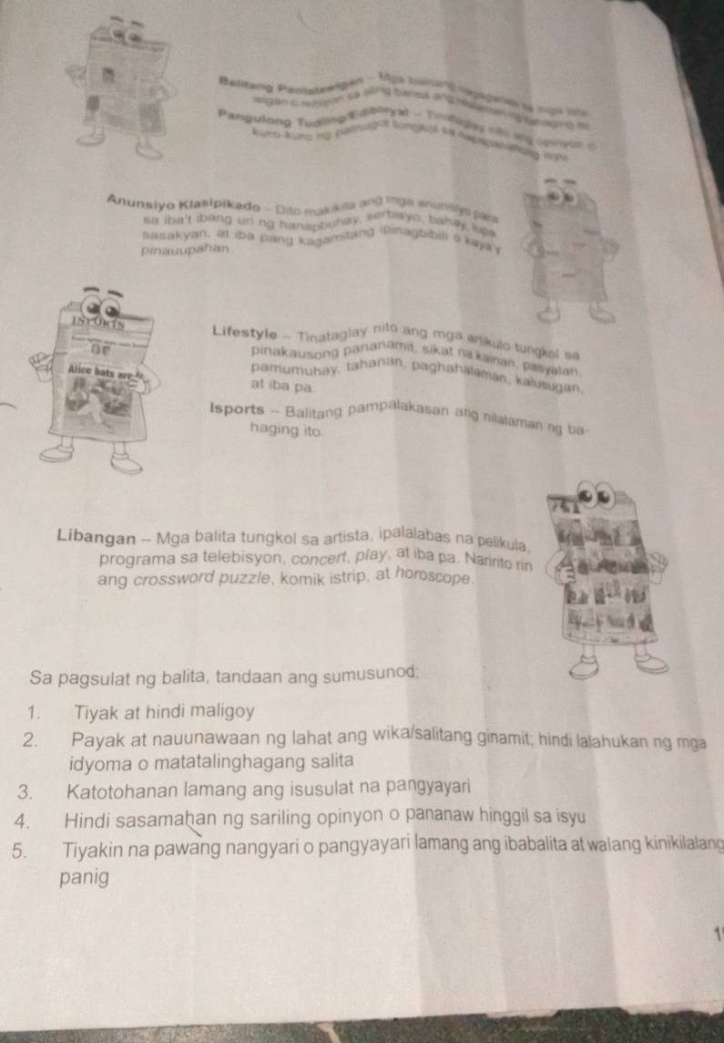 Belitang P=

d == 
at - Tmolagay não ang oginyon o 
Pangulong Tui Le soneal sa despusção el or ta 
Anunsiyo Kjasipikado - Dito makikita ang Inga anuntly par 
sa iha't ibang un ng huapbunay, serbiayo, bahly, lup 
lasakyan, at iba pang kagamitang ipinagbibili a kaya 
pinauupahan 
Istos Lifestyle - Tinataglay nito ang mga anikulo tungkel sa 
pinakausong pananamit, sikat na kainan, pasyalan 
of pamumuhay, tahanan, paghahalaman, kalusugan 
lice hats 
at iba pa. 
Isports - Balitang pampalakasan ang nilalaman ng ba 
haging ito 
Libangan - Mga balita tungkol sa artista, ipalalabas na pelikula. 
programa sa telebisyon, concert, play, at iba pa. Naririto rin 
ang crossword puzzle, komik istrip, at horoscope. 
Sa pagsulat ng balita, tandaan ang sumusunod; 
1. Tiyak at hindi maligoy 
2. Payak at nauunawaan ng lahat ang wika/salitang ginamit; hindi lalahukan ng mga 
idyoma o matatalinghagang salita 
3. Katotohanan lamang ang isusulat na pangyayari 
4. Hindi sasamaḫan ng sariling opinyon o pananaw hinggil sa isyu 
5. Tiyakin na pawang nangyari o pangyayari lamang ang ibabalita at walang kinikilalang 
panig