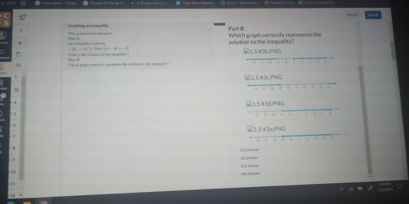 ake oame - Googl Dondie del Día de S.. Al Playground | Co.. o Tiple Beam Balance... Mercy - Shawn Men... * PowerPoint Live Desrons Graphing
Return Submit
Graphing an Inequality Part B
This question has two parts.
Part A Which graph correctly represents the
An inequality is shown solution to the inequality?
-2x-16≥ 34or 1/3 x-8>-9
a 1.5 #3b.PNG
What is the solution to the mequality?
Part B
Which graph correctly represents the solution to the inequality?
1
4
5
6
7
 8
2nd answer
9
1st answer
10 3rd answer
4th answer
11
12