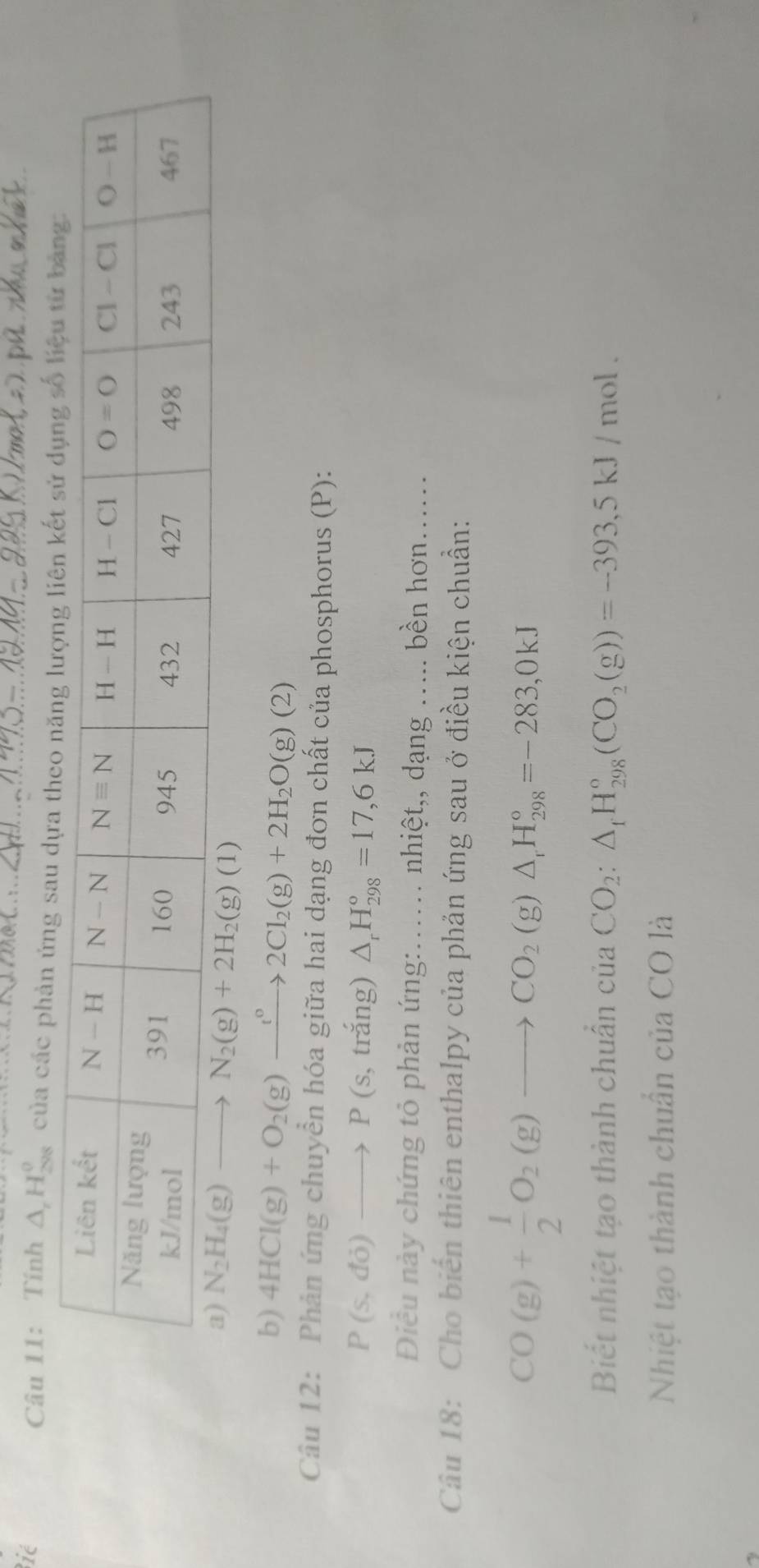 ié
Câu 11: Tính △ _rH_(298)^o của các phản ứng sau dựa
b) 4HCl(g)+O_2(g)to 2Cl_2(g)+2H_2O(g)(2)
Câu 12: Phản ứng chuyển hóa giữa hai dạng đơn chất của phosphorus (P):
P(s,do)to P(s,trang). △ _rH_(298)°=17,6kJ
Điều này chứng tỏ phản ứng:...... nhiệt,, dạng ..... bền hơn......
Câu 18: Cho biến thiên enthalpy của phản ứng sau ở điều kiện chuẩn:
CO(g)+ 1/2 O_2(g)to CO_2(g)△ _1H_(298)°=-283,0kJ
Biết nhiệt tạo thành chuẩn của CO_2:△ _fH_(298)°(CO_2(g))=-393,5kJ/mol.
Nhiệt tạo thành chuẩn của CO là