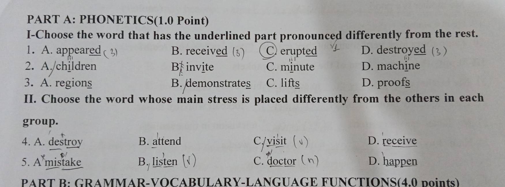 PHONETICS(1.0 Point)
I-Choose the word that has the underlined part pronounced differently from the rest.
1. A. appeared ( a B. received C erupted D. destroyed
2. A./children B invite C. minute D. machine
3. A. regions B. demonstrates C. lifts D. proofs
II. Choose the word whose main stress is placed differently from the others in each
group.
4. A. destroy B. attend C/visit ( D. receive
5. A mistake B. listen ( ) C. doctor (n) D. happen
PART B: GRAMMAR-VOCABULARY-LANGUAGE FUNCTIONS(4.0 points)