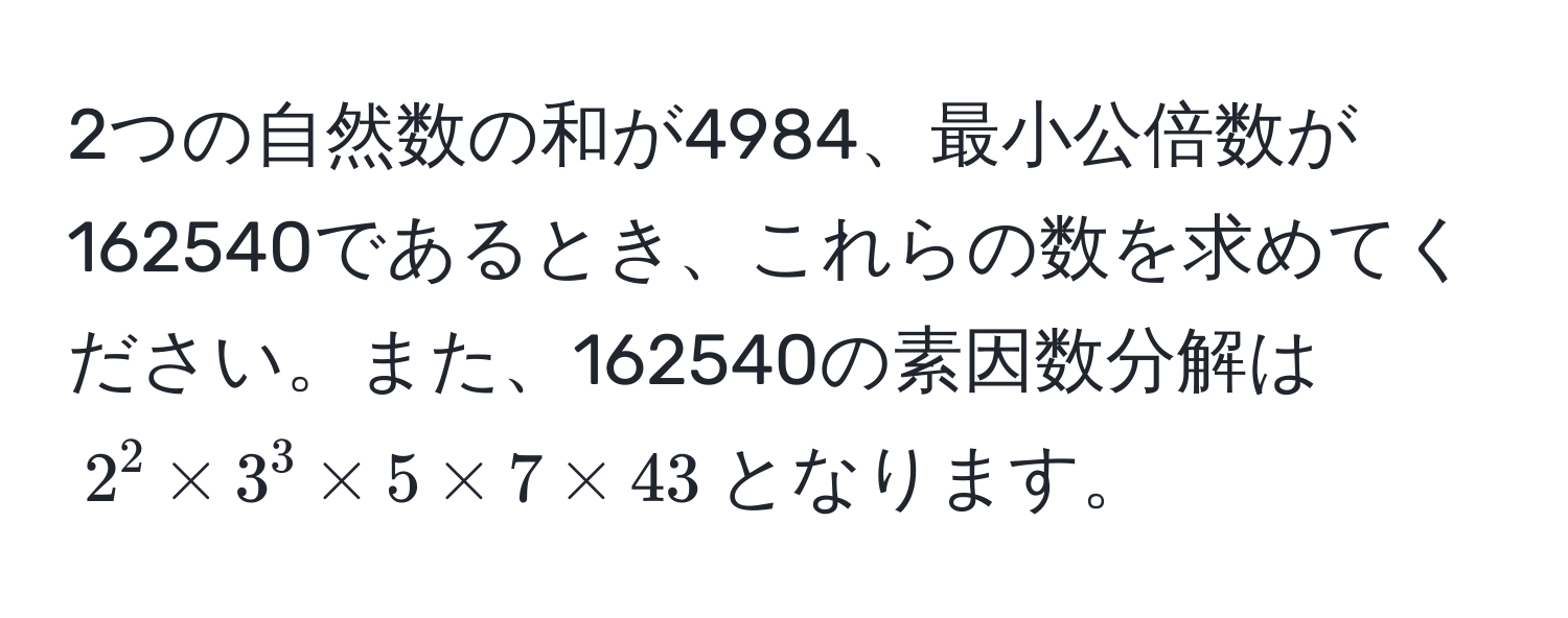 2つの自然数の和が4984、最小公倍数が162540であるとき、これらの数を求めてください。また、162540の素因数分解は$2^2 * 3^3 * 5 * 7 * 43$となります。