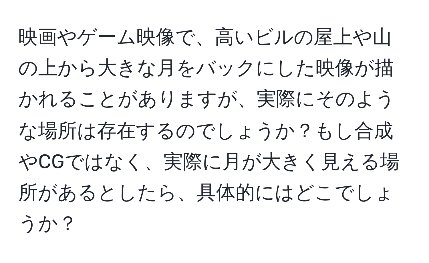 映画やゲーム映像で、高いビルの屋上や山の上から大きな月をバックにした映像が描かれることがありますが、実際にそのような場所は存在するのでしょうか？もし合成やCGではなく、実際に月が大きく見える場所があるとしたら、具体的にはどこでしょうか？