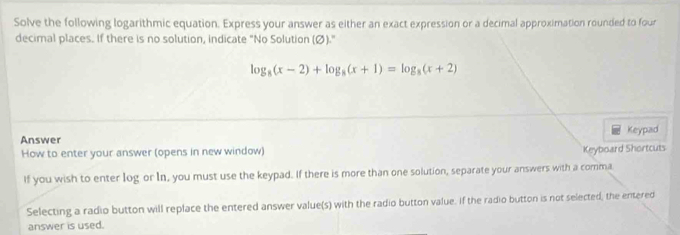 Solve the following logarithmic equation. Express your answer as either an exact expression or a decimal approximation rounded to four 
decimal places. If there is no solution, indicate "No Solution (Ø)."
log _8(x-2)+log _8(x+1)=log _8(x+2)
Answer Keypad 
How to enter your answer (opens in new window) 
Keyboard Shortcuts 
If you wish to enter log or In, you must use the keypad. If there is more than one solution, separate your answers with a comma 
Selecting a radio button will replace the entered answer value(s) with the radio button value. If the radio button is not selected, the entered 
answer is used.