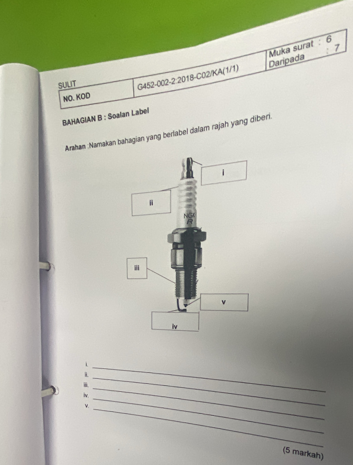 Muka surat : 6 
7 
SULIT
G452-002-2:20 18-C02/KA(1/1) Daripada 
NO. KOD 
BAHAGIAN B : Soalan Label 
Arahan :Namakan bahagian yang berlabel dalam rajah yang diberi. 
i._ 
i._ 
_ 
ⅲ. 
iv._ 
v._ 
(5 markah)