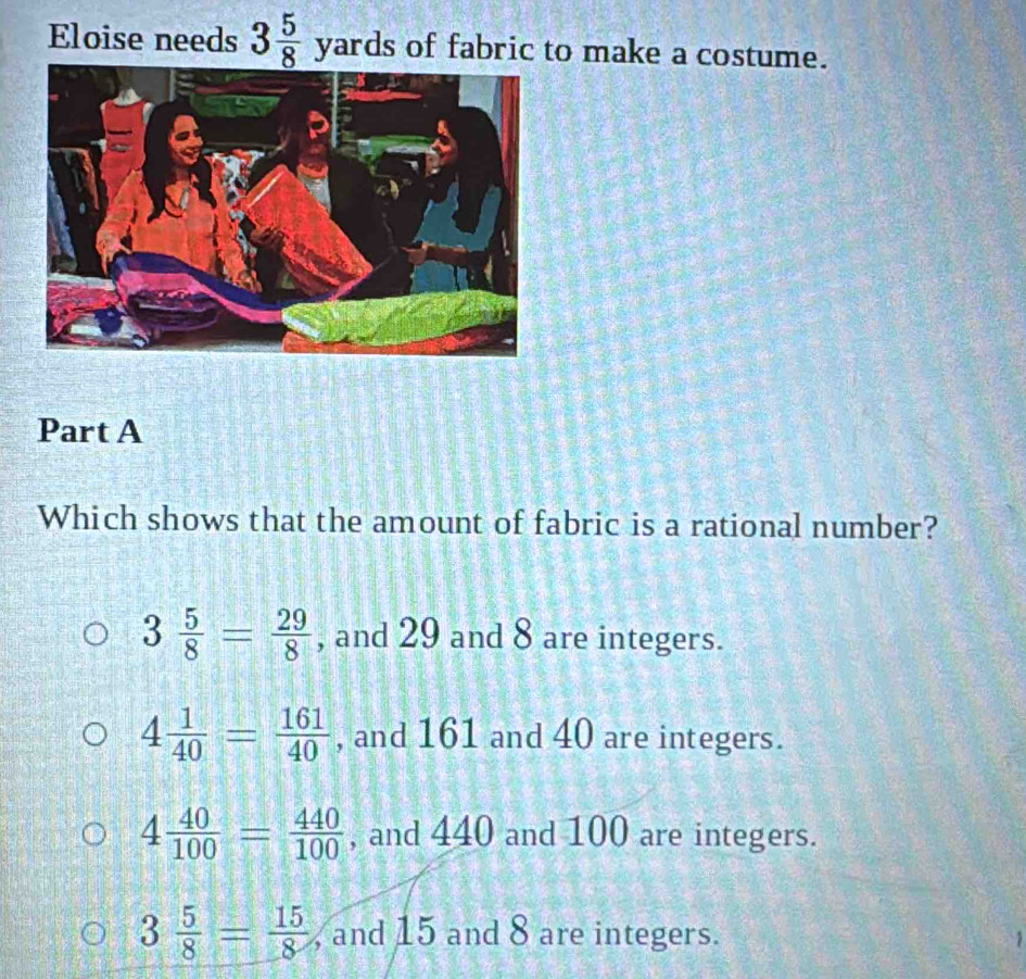 Eloise needs 3 5/8 yard s of fabric to make a costume.
Part A
Which shows that the amount of fabric is a rational number?
3 5/8 = 29/8  , and 29 and 8 are integers.
4 1/40 = 161/40  , and 161 and 40 are integers.
4 40/100 = 440/100  , and 440 and 100 are integers.
3 5/8 = 15/8  , and 15 and 8 are integers.