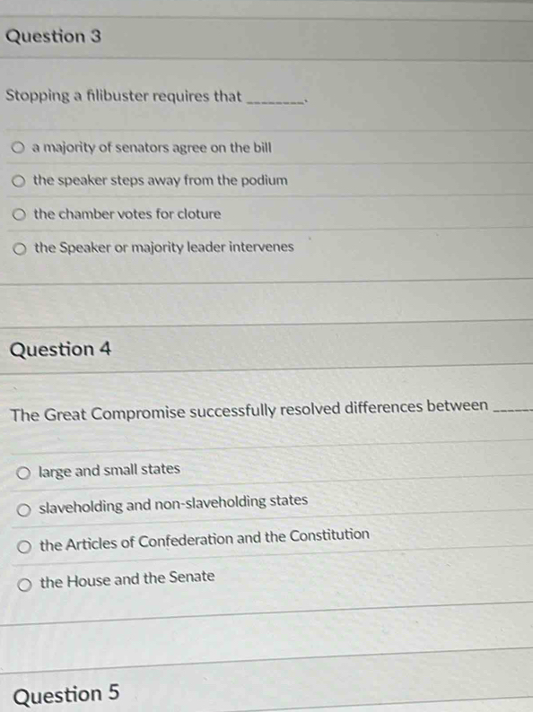 Stopping a flibuster requires that _.
a majority of senators agree on the bill
the speaker steps away from the podium
the chamber votes for cloture
the Speaker or majority leader intervenes
Question 4
The Great Compromise successfully resolved differences between_
large and small states
slaveholding and non-slaveholding states
the Articles of Confederation and the Constitution
the House and the Senate
Question 5