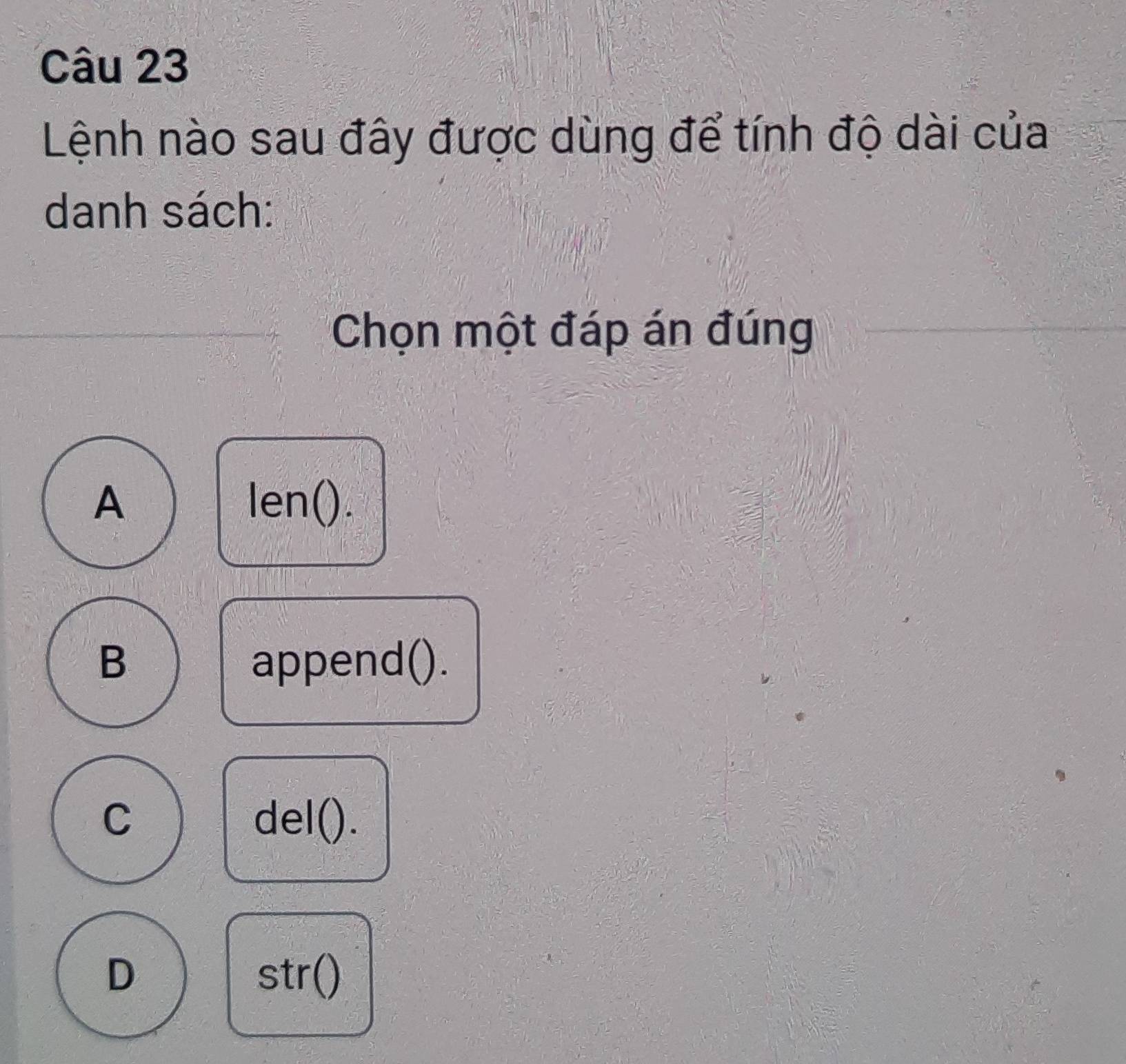 Lệnh nào sau đây được dùng để tính độ dài của
danh sách:
Chọn một đáp án đúng
A len().
B append().
C del().
D str()