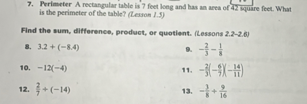 Perimeter A rectangular table is 7 feet long and has an area of 42 square feet. What 
is the perimeter of the table? (Lesson 1.5) 
Find the sum, difference, product, or quotient. (Lessons 2.2-2.6) 
8. 3.2+(-8.4) 9. - 2/3 - 1/8 
10. -12(-4) 11. - 2/3 (- 6/7 )(- 14/11 )
12.  2/7 / (-14) 13. - 3/8 /  9/16 