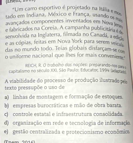 (Eném, 201
"Um carro esportivo é projetado na Itália e mo
tado em Indiana, México e França, usando os mais
avançados componentes inventados em Nova Jere
e fabricados na Coreia. A campanha publicitária é de
senvolvida na Inglaterra, filmada no Canadá, a edição
e as cópias, feitas em Nova York para serem veicula
das no mundo todo. Teias globais disfarçam-se com
o uniforme nacional que lhes for mais conveniente."
REICH, R. O trabalho dos nações: preparando-nos para o
capitalismo no século XXI. São Paulo: Educator, 1994 (adaptado
A viabilidade do processo de produção ilustrado pelo
texto pressupõe o uso de
a) linhas de montagem e formação de estoques.
b) empresas burocráticas e mão de obra barata.
c) controle estatal e infraestrutura consolidada.
d) organização em rede e tecnologia de informação.
e) gestão centralizada e protecionismo econômico.
(Enem 2016)