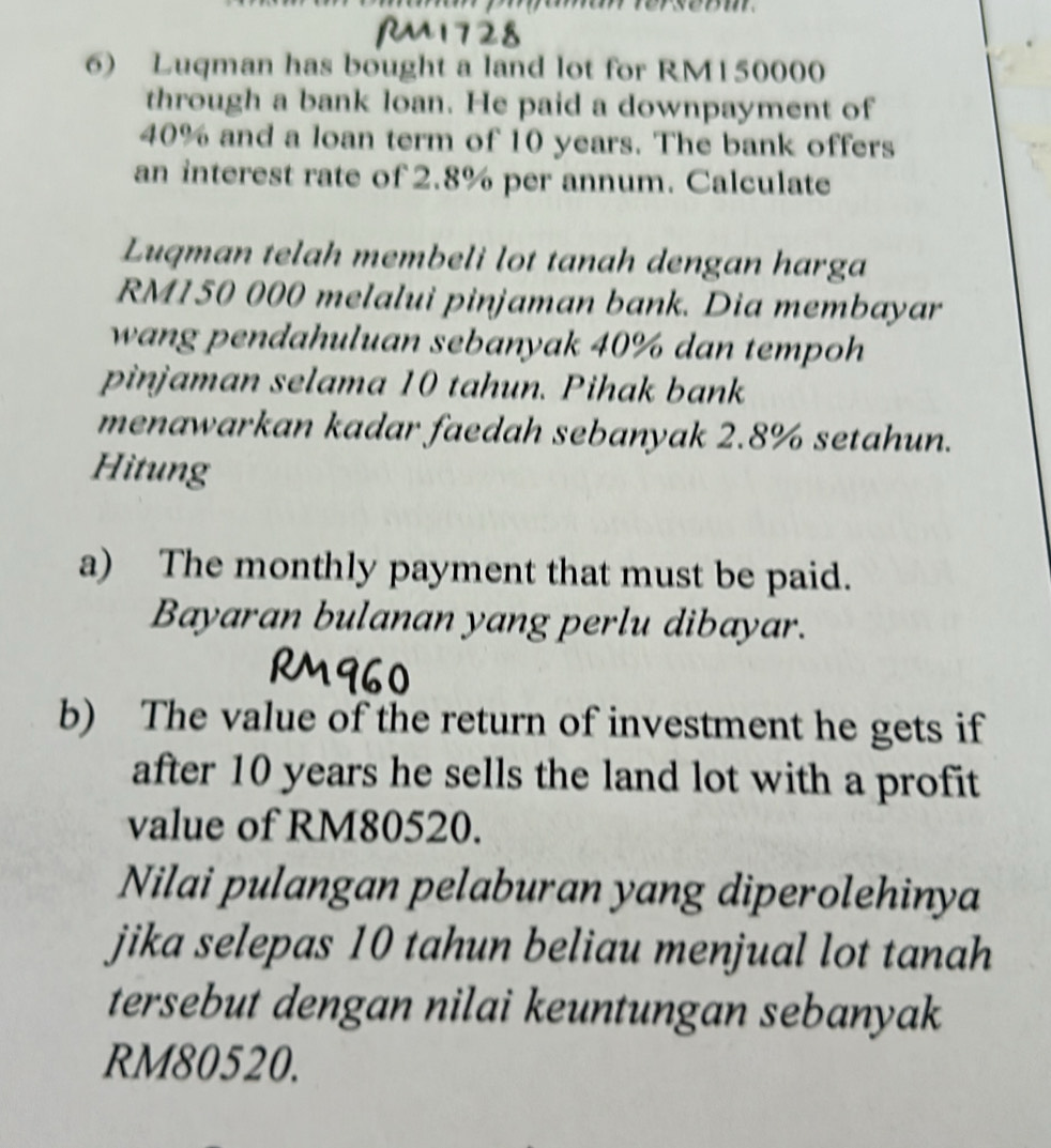 Luqman has bought a land lot for RM150000
through a bank loan. He paid a downpayment of
40% and a loan term of 10 years. The bank offers 
an interest rate of 2.8% per annum. Calculate 
Luqman telah membeli lot tanah dengan harga
RM150 000 melalui pinjaman bank. Dia membayar 
wang pendahuluan sebanyak 40% dan tempoh 
pinjaman selama 10 tahun. Pihak bank 
menawarkan kadar faedah sebanyak 2.8% setahun. 
Hitung 
a) The monthly payment that must be paid. 
Bayaran bulanan yang perlu dibayar. 
b) The value of the return of investment he gets if 
after 10 years he sells the land lot with a profit 
value of RM80520. 
Nilai pulangan pelaburan yang diperolehinya 
jika selepas 10 tahun beliau menjual lot tanah 
tersebut dengan nilai keuntungan sebanyak
RM80520.