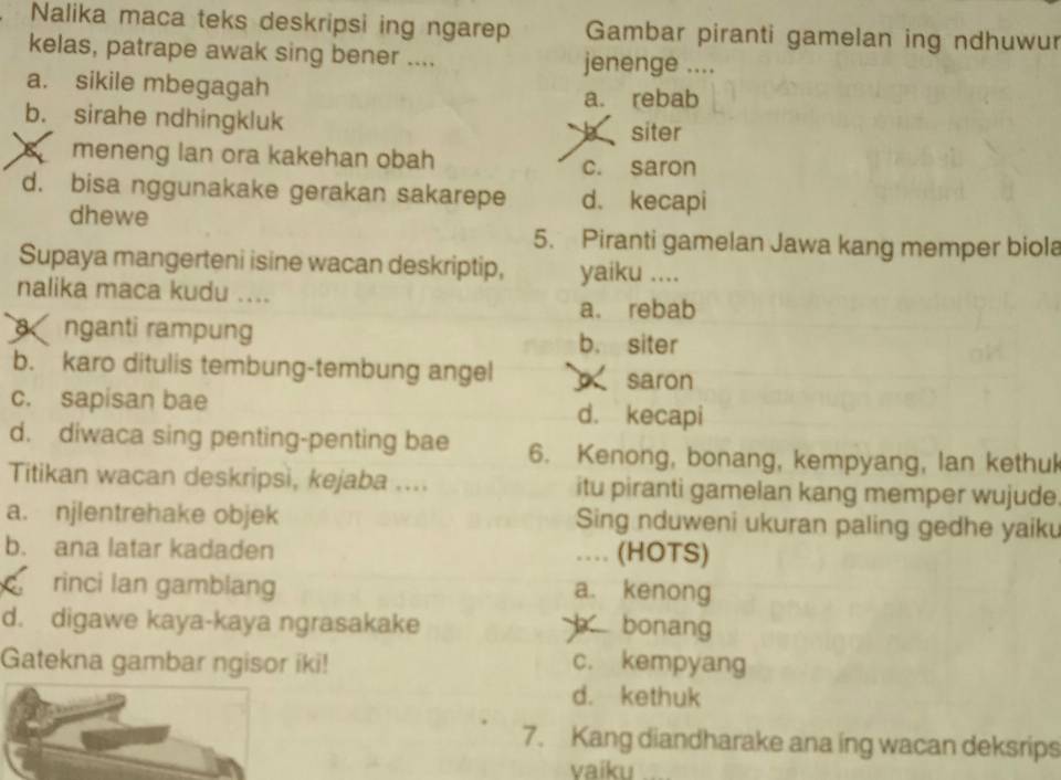 Nalika maca teks deskripsi ing ngarep Gambar piranti gamelan ing ndhuwur
kelas, patrape awak sing bener .... jenenge ....
a. sikile mbegagah
a. rebab
b. sirahe ndhingkluk
b siter
meneng lan ora kakehan obah
c. saron
d. bisa nggunakake gerakan sakarepe d. kecapi
dhewe
5. Piranti gamelan Jawa kang memper biola
Supaya mangerteni isine wacan deskriptip, yaiku ....
nalika maca kudu ....
a. rebab
nganti rampung b. siter
b. karo ditulis tembung-tembung angel saron
c. sapisan bae d. kecapi
d. diwaca sing penting-penting bae 6. Kenong, bonang, kempyang, lan kethuk
Titikan wacan deskripsi, kejaba .... itu piranti gamelan kang memper wujude
a. njlentrehake objek Sing nduweni ukuran paling gedhe yaiku
b. ana latar kadaden .. (HOTS)
rinci lan gamblang a. kenong
d. digawe kaya-kaya ngrasakake b bonang
Gatekna gambar ngisor iki! c. kempyang
d. kethuk
7. Kang diandharake ana ing wacan deksrips
vaiku