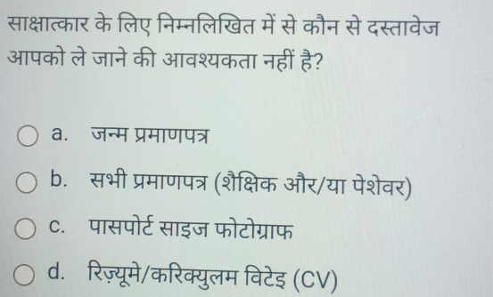 साक्षात्कार के लिए निम्नलिखित में से कौन से दस्तावेज
आपको ले जाने की आवश्यकता नहीं है?
a. जन्म प्रमाणपत्र
b. सभी प्रमाणपत्र (शैक्षिक और/या पेशेवर)
c.पासपोर्ट साइज फोटोग्राफ
d. रिज़्यूमे/करिक्युलम विटेइ (CV)