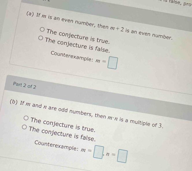 it is false, pro
(a) If m is an even number, then m+2 is an even number.
The conjecture is true.
The conjecture is false.
Counterexample: m=□
Part 2 of 2
(b) If m and n are odd numbers, then m·n is a multiple of 3.
The conjecture is true.
The conjecture is false.
Counterexample: m=□ , n=□