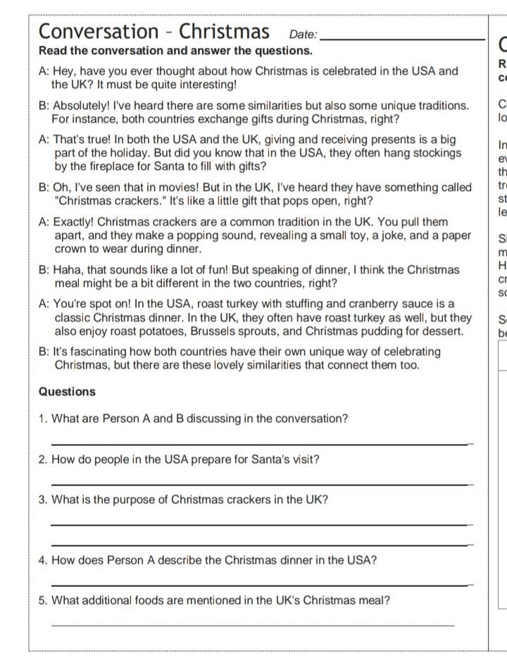 Conversation - Christmas Date:_ 
Read the conversation and answer the questions. 
R 
A: Hey, have you ever thought about how Christmas is celebrated in the USA and C 
the UK? It must be quite interesting! 
B: Absolutely! I've heard there are some similarities but also some unique traditions. C 
For instance, both countries exchange gifts during Christmas, right? lo 
A: That's true! In both the USA and the UK, giving and receiving presents is a big In 
part of the holiday. But did you know that in the USA, they often hang stockings e 
by the fireplace for Santa to fill with gifts? 
th 
B: Oh, I've seen that in movies! But in the UK, I've heard they have something called tr 
"Christmas crackers." It's like a little gift that pops open, right? 
st 
le 
A: Exactly! Christmas crackers are a common tradition in the UK. You pull them 
apart, and they make a popping sound, revealing a small toy, a joke, and a paper S 
crown to wear during dinner. 
m 
B: Haha, that sounds like a lot of fun! But speaking of dinner, I think the Christmas H 
meal might be a bit different in the two countries, right? 
Cr 
S 
A: You're spot on! In the USA, roast turkey with stuffing and cranberry sauce is a 
classic Christmas dinner. In the UK, they often have roast turkey as well, but they S 
also enjoy roast potatoes, Brussels sprouts, and Christmas pudding for dessert. b 
B: It's fascinating how both countries have their own unique way of celebrating 
Christmas, but there are these lovely similarities that connect them too. 
Questions 
1. What are Person A and B discussing in the conversation? 
_ 
2. How do people in the USA prepare for Santa's visit? 
_ 
3. What is the purpose of Christmas crackers in the UK? 
_ 
_ 
4. How does Person A describe the Christmas dinner in the USA? 
_ 
5. What additional foods are mentioned in the UK's Christmas meal? 
_ 
_