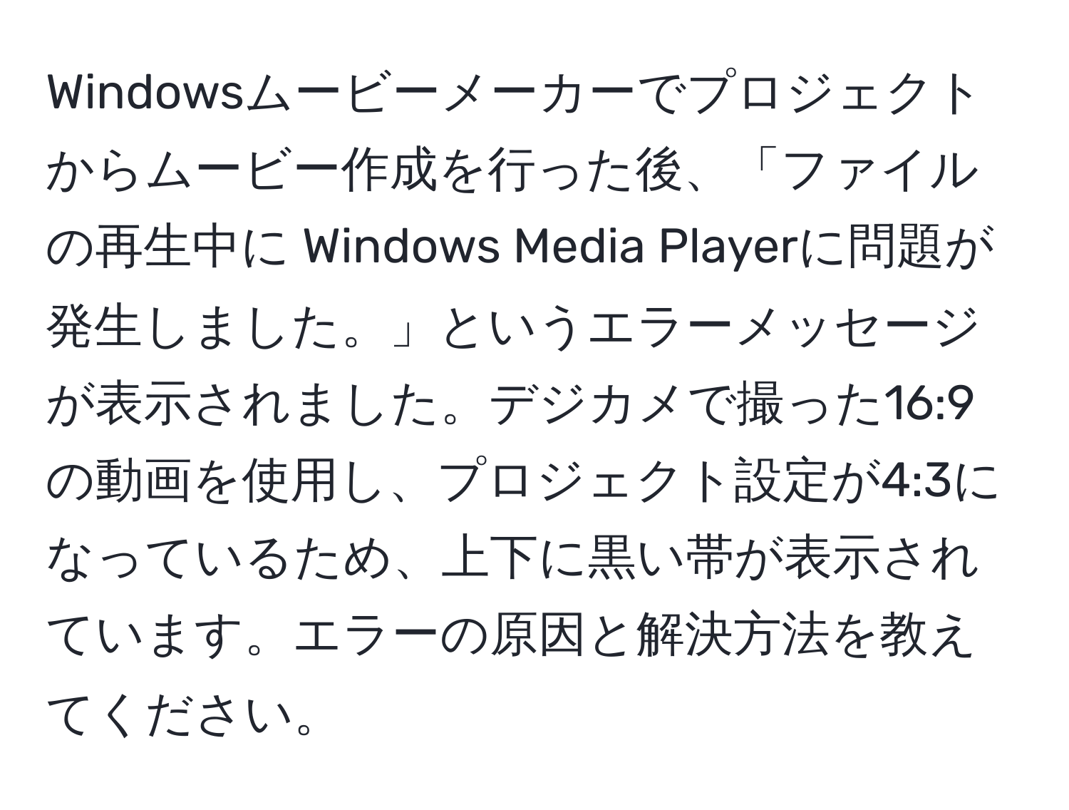 Windowsムービーメーカーでプロジェクトからムービー作成を行った後、「ファイルの再生中に Windows Media Playerに問題が発生しました。」というエラーメッセージが表示されました。デジカメで撮った16:9の動画を使用し、プロジェクト設定が4:3になっているため、上下に黒い帯が表示されています。エラーの原因と解決方法を教えてください。