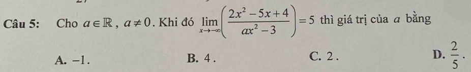 Cho a∈ R, a!= 0. Khi đó limlimits _xto -∈fty ( (2x^2-5x+4)/ax^2-3 )=5 thì giá trị của ā bằng
A. -1. B. 4. C. 2. D.  2/5 ·