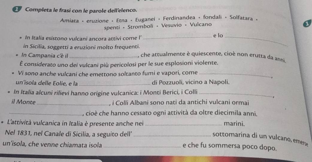 Completa le frasi con le parole dell'elenco. 
Amiata - eruzione - Etna - Euganei - Ferdinandea • fondali • Solfatara « 
spenti • Stromboli • Vesuvio • Vulcano 
1 
• In Italia esistono vulcani ancora attivi come l’_ e lo_ 
in Sicilia, soggetti a eruzioni molto frequenti. 
In Campania c'è il _, che attualmente è quiescente, cioè non erutta da anni. 
È considerato uno dei vulcani più pericolosi per le sue esplosioni violente. 
Vi sono anche vulcani che emettono soltanto fumi e vapori, come_ 
. 
un’isola delle Eolie, e la _di Pozzuoli, vicino a Napoli. 
In Italia alcuni rilievi hanno origine vulcanica: i Monti Berici, i Colli_ 
 
il Monte _, i Colli Albani sono nati da antichi vulcani ormai 
_, cioè che hanno cessato ogni attività da oltre diecimila anni. 
L'attività vulcanica in Italia è presente anche nei _marini. 
Nel 1831, nel Canale di Sicilia, a seguito dell’_ 
sottomarina di un vulcano, emerse 
un’isola, che venne chiamata isola_ 
e che fu sommersa poco dopo.