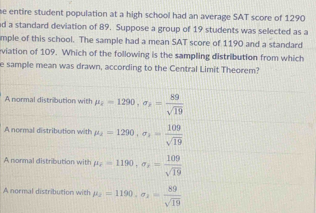 he entire student population at a high school had an average SAT score of 1290
nd a standard deviation of 89. Suppose a group of 19 students was selected as a
mple of this school. The sample had a mean SAT score of 1190 and a standard
viation of 109. Which of the following is the sampling distribution from which
e sample mean was drawn, according to the Central Limit Theorem?
A normal distribution with mu _overline x=1290, sigma _x= 89/sqrt(19) 
A normal distribution with mu _overline x=1290, sigma _overline x= 109/sqrt(19) 
A normal distribution with mu _overline x=1190, sigma _overline x= 109/sqrt(19) 
A normal distribution with mu _x=1190, sigma _x= 89/sqrt(19) 