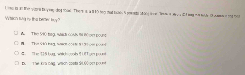 Lina is at the store buying dog food. There is a $10 bag that holds 8 pounds of dog food. There is also a $25 bag that holds 15 pounds of dog food
Which bag is the better buy?
A. The $10 bag, which costs $0.80 per pound
B. The $10 bag, which costs $1.25 per pound
C. The $25 bag, which costs $1.67 per pound
D. The $25 bag, which costs $0.60 per pound