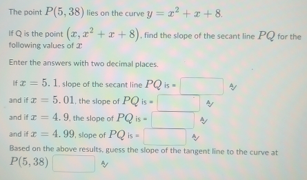 The point P(5,38) lies on the curve y=x^2+x+8. 
If Q is the point (x,x^2+x+8) , find the slope of the secant line PQ for the 
following values of x
Enter the answers with two decimal places. 
If x=5.1 , slope of the secant line PQis=□ At 
and if x=5.01 , the slope of PQis=□
and if x=4.9 , the slope of PQis=□
and if x=4.99 , slope of PQis=□
Based on the above results, guess the slope of the tangent line to the curve at
P(5,38) □°