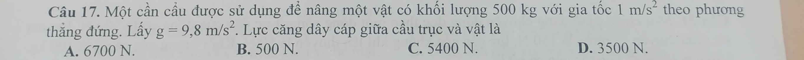 Một cần cầu được sử dụng để nâng một vật có khối lượng 500 kg với gia tốc 1m/s^2 theo phương
thẳng đứng. Lấy g=9, 8m/s^2 *. Lực căng dây cáp giữa cầu trục và vật là
A. 6700 N. B. 500 N. C. 5400 N. D. 3500 N.