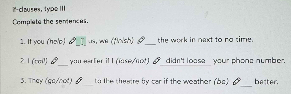 if-clauses, type III 
Complete the sentences. 
1. If you (help) us, we (finish) I _the work in next to no time. 
2. 1 (call) §_ you earlier if I (lose/not) didn't loose your phone number. 
_ 
3. They (go/not) §_ to the theatre by car if the weather (be) better.