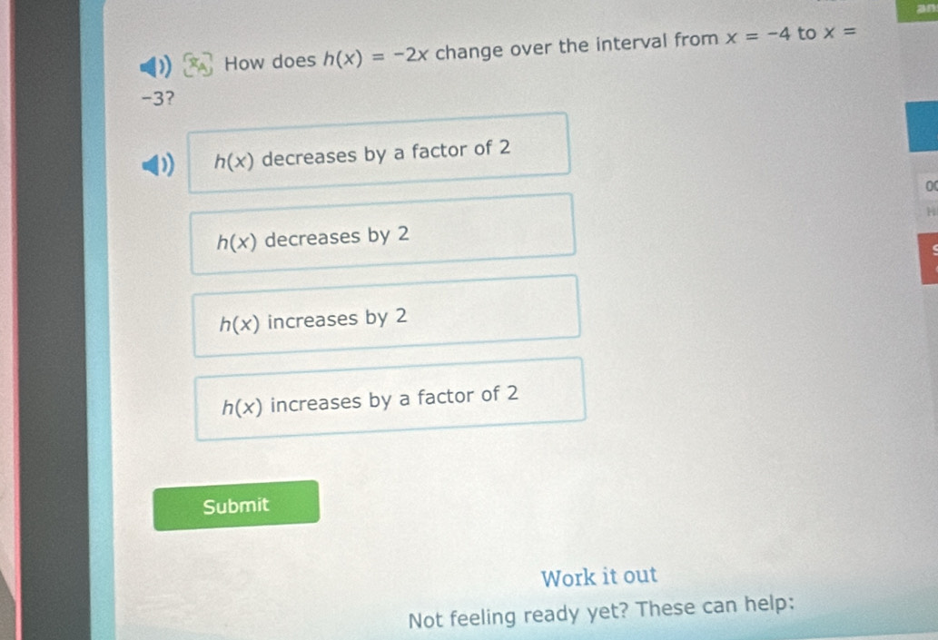 an
) How does h(x)=-2x change over the interval from x=-4 to x=
-3?
h(x) decreases by a factor of 2
0
H
h(x) decreases by 2
(
h(x) increases by 2
h(x) increases by a factor of 2
Submit
Work it out
Not feeling ready yet? These can help: