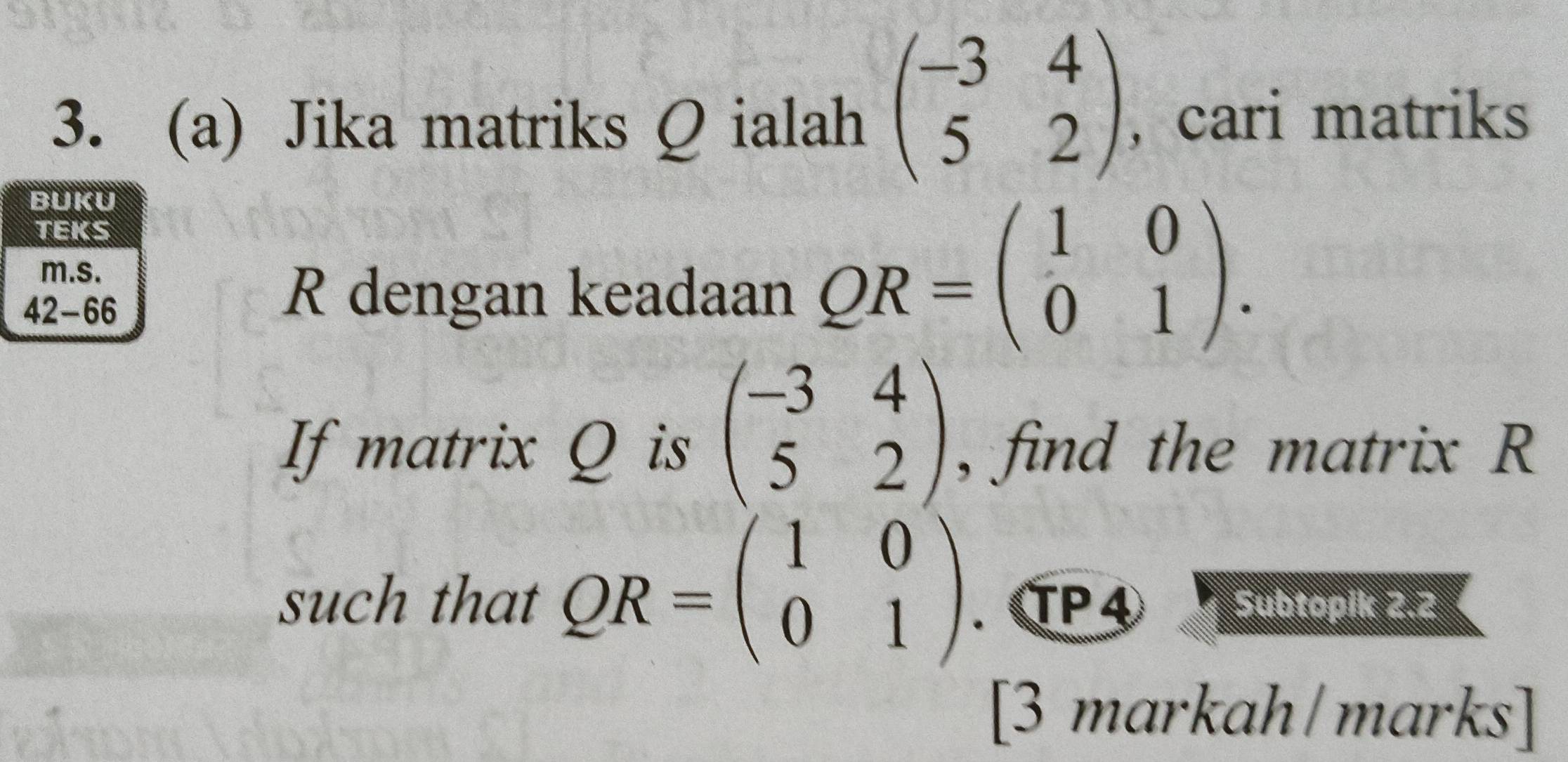 beginpmatrix -3&4 5&2endpmatrix
3. (a) Jika matriks Q ialah , cari matriks
R dengan keadaan
QR=beginpmatrix 1&0 0&1endpmatrix .
If matrix Q is beginpmatrix -3&4 5&2endpmatrix , find the matrix R
such that QR=beginpmatrix 1&0 0&1endpmatrix . TP 4 Subtopik 2.2
a
[3 markah/marks]