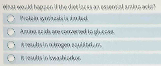 What would happen if the diet lacks an essential amino acid?
Protein synthesis is limited.
Amino acids are converted to glucose.
It results in nitrogen equilibrium.
It results in kwashiorkor.