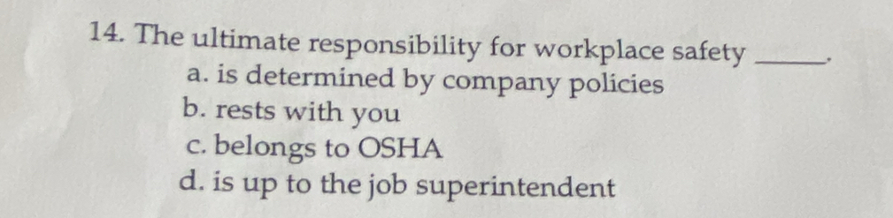 The ultimate responsibility for workplace safety _.
a. is determined by company policies
b. rests with you
c. belongs to OSHA
d. is up to the job superintendent