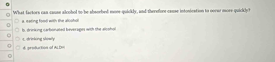 What factors can cause alcohol to be absorbed more quickly, and therefore cause intoxication to occur more quickly?
a. eating food with the alcohol
b. drinking carbonated beverages with the alcohol
c. drinking slowly
d. production of ALDH