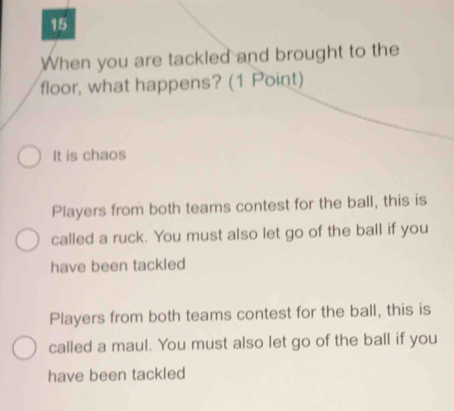 When you are tackled and brought to the
floor, what happens? (1 Point)
It is chaos
Players from both teams contest for the ball, this is
called a ruck. You must also let go of the ball if you
have been tackled
Players from both teams contest for the ball, this is
called a maul. You must also let go of the ball if you
have been tackled