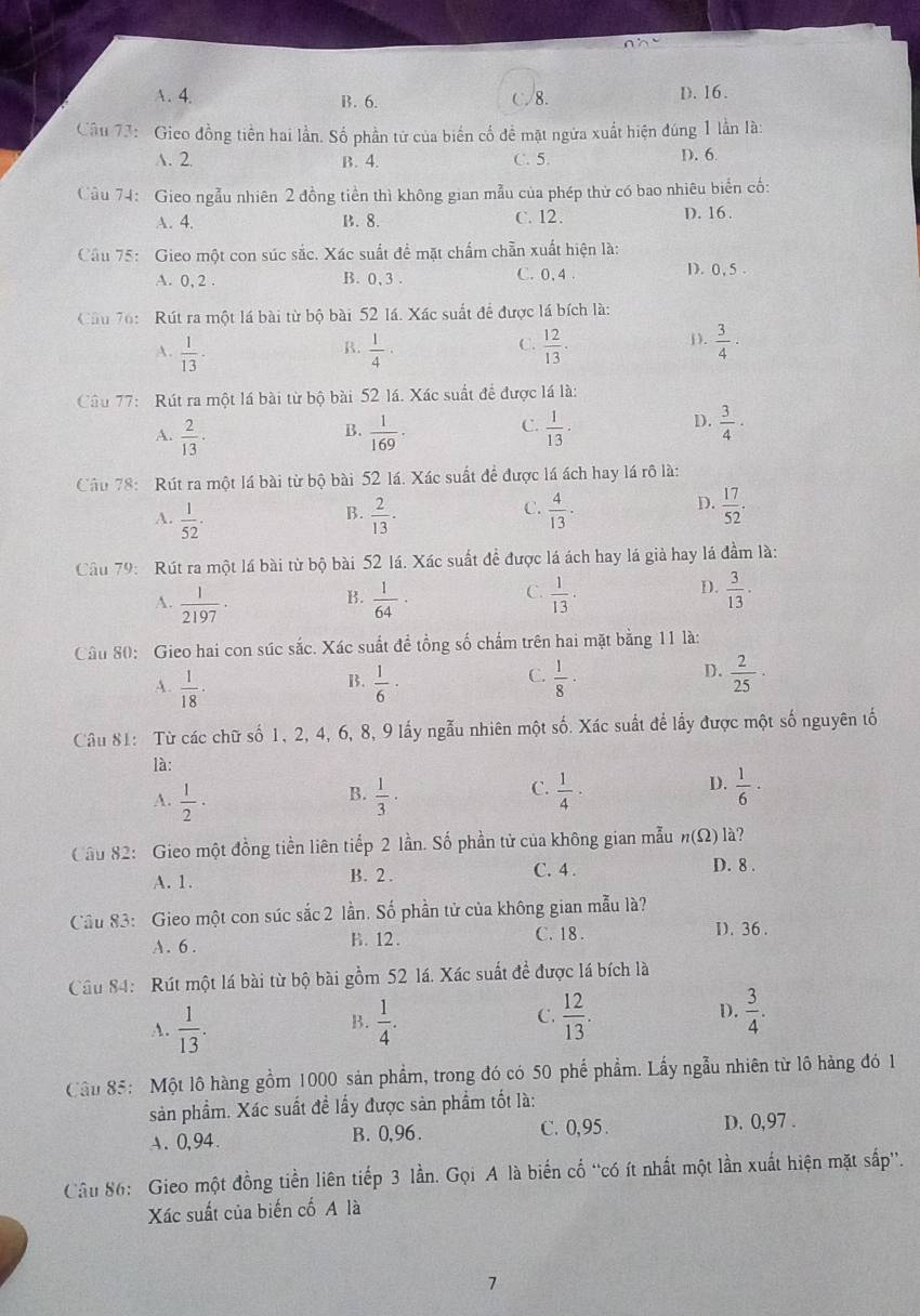 A. 4. B. 6. C 8. D. 16.
Câu 73: Gico đồng tiền hai lần. Số phần tử của biển cố đề mặt ngửa xuất hiện đúng 1 lần là:
A. 2. B. 4. C. 5. D. 6
Cầu 74: Gieo ngẫu nhiên 2 đồng tiền thì không gian mẫu của phép thử có bao nhiêu biển cổ:
A. 4. B. 8. C. 12. D. 16.
Cầu 75: Gieo một con súc sắc. Xác suất đề mặt chẩm chẵn xuất hiện là:
A. 0, 2 . B. 0,3 . C. 0, 4
D.0,5 .
Câu 76:  Rút ra một lá bài từ bộ bài 52 lá. Xác suất để được lá bích là:
().
A.  1/13 ·  1/4 ·  12/13 ·  3/4 ·
B.
C.
Câu 77:  Rút ra một lá bài từ bộ bài 52 lá. Xác suất để được lá là:
B.
C.
A.  2/13 ·  1/169 ·  1/13 ·
D.  3/4 ·
Câu 78: Rút ra một lá bài từ bộ bài 52 lá. Xác suất để được lá ách hay lá rô là:
B.
C.
A.  1/52 ·  2/13 ·  4/13 ·
D.  17/52 .
Cầu 79: Rút ra một lá bài từ bộ bài 52 lá. Xác suất đề được lá ách hay lá già hay lá đầm là:
A.  1/2197 ·  1/64   1/13 ·  3/13 ·
B.
C.
D.
Câu 80: Gieo hai con súc sắc. Xác suất đề tổng số chấm trên hai mặt bằng 11 là:
C.
D.
A.  1/18 ·  1/6 ·  1/8 ·  2/25 ·
B.
Câu 81: Từ các chữ số 1, 2, 4, 6, 8, 9 lấy ngẫu nhiên một số. Xác suất để lấy được một số nguyên tố
là:
A.  1/2 ·  1/3 ·  1/4 ·  1/6 ·
B.
C.
D.
Cầu 82: Gieo một đồng tiền liên tiếp 2 lần. Số phần tử của không gian mẫu n(Omega ) là?
A. 1. B. 2 .
C. 4 . D. 8 .
Cầu 83: Gieo một con súc sắc 2 lần. Số phần tử của không gian mẫu là?
A. 6. B. 12 .
C. 18 . D. 36 .
Câu 84: Rút một lá bài từ bộ bài gồm 52 lá. Xác suất để được lá bích là
A.  1/13 .  1/4 .  12/13 . D.  3/4 .
B.
C.
Cầu 85: Một lô hàng gồm 1000 sản phẩm, trong đó có 50 phế phẩm. Lấy ngẫu nhiên từ lô hàng đó 1
sản phẩm. Xác suất đề lấy được sản phẩm tốt là:
A. 0,94. B. 0,96. C. 0,95 . D. 0,97 .
Câu 86: Gieo một đồng tiền liên tiếp 3 lần. Gọi A là biến cố “có ít nhất một lần xuất hiện mặt sắp”.
Xác suất của biến cố A là
7