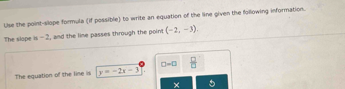 Use the point-slope formula (if possible) to write an equation of the line given the following information. 
The slope is -2, and the line passes through the point (-2,-3).
□ =□  □ /□   
The equation of the line is y=-2x-3
×