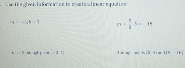 Use the given information to create a linear equation:
m=-3; b=7
m= 2/3 ; b=-18
m=8 through point (-2,4) Through points (2,8) and (8,-16)