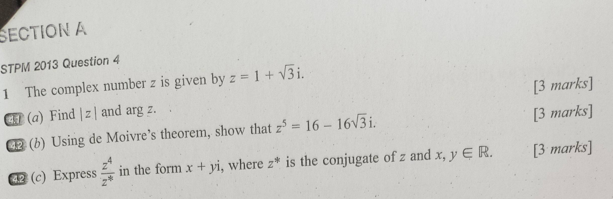 ŠECTION A 
STPM 2013 Question 4 
1 The complex number z is given by z=1+sqrt(3)i. 
T (a) Find |z| and arg z. [3 marks] 
⑫ (b) Using de Moivre’s theorem, show that z^5=16-16sqrt(3)i. [3 marks] 
2 (c) Express  z^4/z^*  in the form x+yi , where z^* is the conjugate of z and x, ,y∈ R. [3 marks]