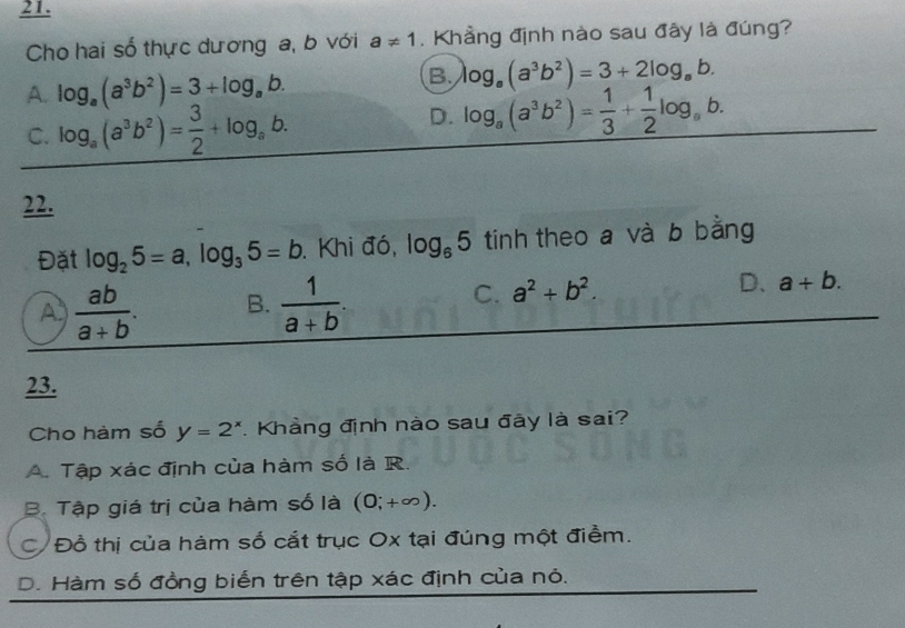 Cho hai số thực dương a, b với a!= 1. Khẳng định nào sau đây là đúng?
A. log _a(a^3b^2)=3+log _ab.
B. log _a(a^3b^2)=3+2log _ab.
C. log _a(a^3b^2)= 3/2 +log _ab.
D. log _a(a^3b^2)= 1/3 + 1/2 log _ab. 
22.
Đặt log _25=a, log _35=b. Khi đó, log _65 tinh theo a và b bằng
C. a^2+b^2. D、
A  ab/a+b . B.  1/a+b . a+b. 
23.
Cho hàm số y=2^x. Khẳng định nào sau đây là sai?
A. Tập xác định của hàm số là R.
B. Tập giá trị của hàm số là (0;+∈fty ).
C Đồ thị của hàm số cắt trục Ox tại đúng một điểm.
D. Hàm số đồng biển trên tập xác định của nỏ.