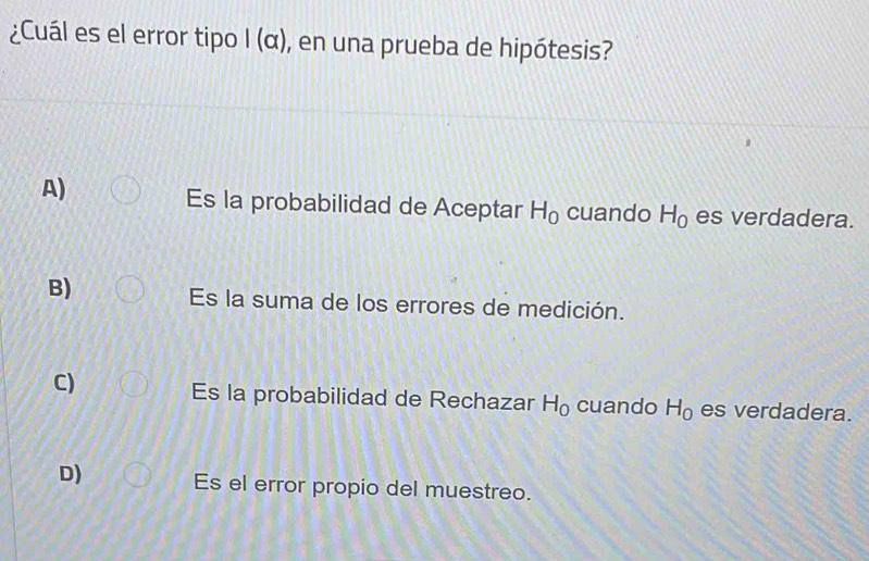 ¿Cuál es el error tipo I (α), en una prueba de hipótesis?
A)
Es la probabilidad de Aceptar H_0 cuando H_0 es verdadera.
B)
Es la suma de los errores de medición.
C)
Es la probabilidad de Rechazar H_0 cuando H_0 es verdadera.
D) Es el error propio del muestreo.