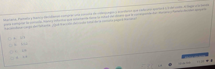 Maríana, Pamela y Nancy decidieron comprar una consola de videojuegos y acordaron que cada una aportará 1/3 del costo. Al llegar a la tienda
para comprar la consola, Nancy informa que solamente tiene la mitad del dinero que le corresponde dar: Maríana y Pamela deciden apoyarla
haciéndose cargo del faltante. ¿Qué fracción del costo total de la consola pagará Maríána?
a. 1/3
b. 5/12
c. 1/6
d. 3/4
Páelns sigviente
LA 10 de feb 11:20