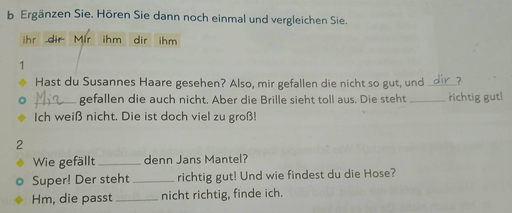 Ergänzen Sie. Hören Sie dann noch einmal und vergleichen Sie. 
ihr dir Mir ihm dir ihm 
1 
Hast du Susannes Haare gesehen? Also, mir gefallen die nicht so gut, und _? 
_gefallen die auch nicht. Aber die Brille sieht toll aus. Die steht _richtig gut! 
Ich weiß nicht. Die ist doch viel zu groß! 
2 
Wie gefällt _denn Jans Mantel? 
Super! Der steht _richtig gut! Und wie findest du die Hose? 
Hm, die passt _nicht richtig, finde ich.