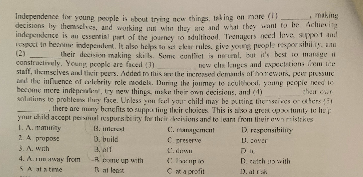 Independence for young people is about trying new things, taking on more (1)_
, making
decisions by themselves, and working out who they are and what they want to be. Achieving
independence is an essential part of the journey to adulthood. Teenagers need love, support and
respect to become independent. It also helps to set clear rules, give young people responsibility, and
(2) _their decision-making skills. Some conflict is natural, but it's best to manage it
constructively. Young people are faced (3) _new challenges and expectations from the
staff, themselves and their peers. Added to this are the increased demands of homework, peer pressure
and the influence of celebrity role models. During the journey to adulthood, young people need to
become more independent, try new things, make their own decisions, and (4) _their own
solutions to problems they face. Unless you feel your child may be putting themselves or others (5)
_, there are many benefits to supporting their choices. This is also a great opportunity to help
your child accept personal responsibility for their decisions and to learn from their own mistakes.
1. A. maturity B. interest C. management D. responsibility
2. A. propose B. build C. preserve D. cover
3. A. with B. off C. down D. to
4. A. run away from B. come up with C. live up to D. catch up with
5. A. at a time B. at least C. at a profit D. at risk