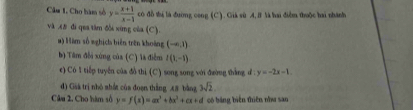 Câu 1, Cho hàm số y= (x+1)/x-1  có đồ thị là đường cong (C). Giá sù A, B là hai điễm thuộc hai nhành 
và .t8 đi qua tâm đài xứng của (C). 
#) Màm số wghịch biển trên khoảng (-∈fty ,1)
b) Tâm đổi xúng của (C) là điễm l(1,-1)
c) Có 1 tiếp tuyển của đồ thị (C) song song với đường thắng đ : y=-2x-1. 
d) Gàk trị nhó shất của đoạn thắng A# bằng 3sqrt(2). 
Câu 2. Cho hàm số y=f(x)=ax^3+bx^2+cx+d có bảng biến thiên nha san